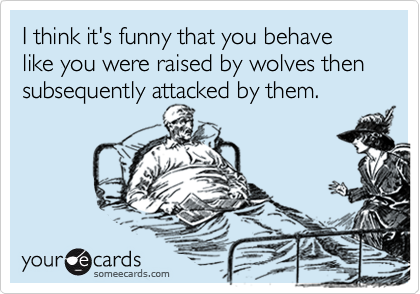 I think it's funny that you behave like you were raised by wolves then subsequently attacked by them.