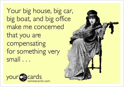 Your big house, big car, 
big boat, and big office
make me concerned
that you are
compensating
for something very
small . . .