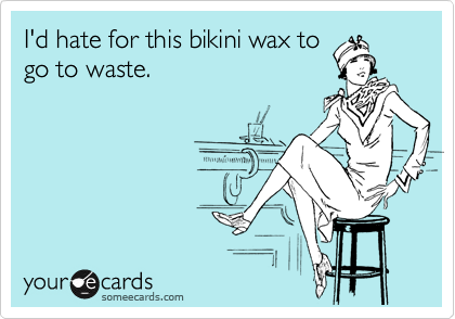 I'd hate for this bikini wax to
go to waste.  