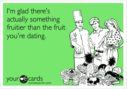 I'm glad there's
actually something
fruitier than the fruit
you're dating.