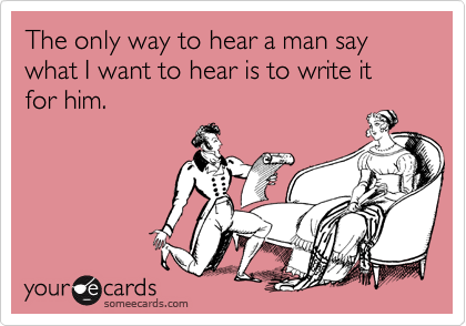 The only way to hear a man say what I want to hear is to write it for him.