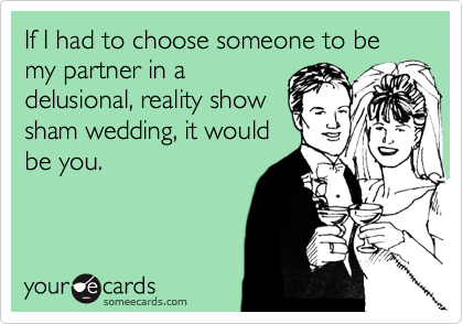If I had to choose someone to be my partner in a
delusional, reality show
sham wedding, it would
be you. 