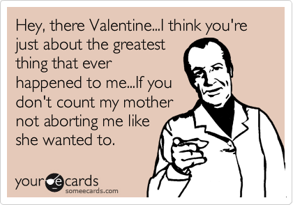 Hey, there Valentine...I think you're just about the greatest
thing that ever
happened to me...If you 
don't count my mother
not aborting me like
she wanted to.