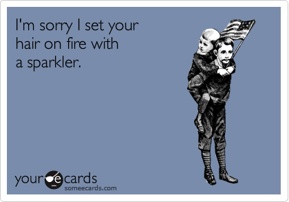 I'm sorry I set your
hair on fire with
a sparkler.