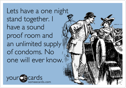 Lets have a one night
stand together. I 
have a sound
proof room and 
an unlimited supply
of condoms. No
one will ever know. 