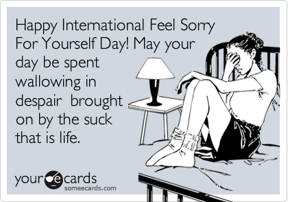 Happy International Feel Sorry
For Yourself Day! May your
day be spent
wallowing in
despair  brought
on by the suck
that is life.