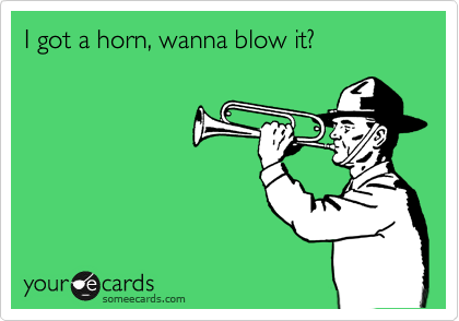 I got a horn, wanna blow it?
