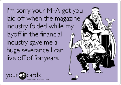 I'm sorry your MFA got you
laid off when the magazine
industry folded while my
layoff in the financial
industry gave me a
huge severance I can
live off of for years.