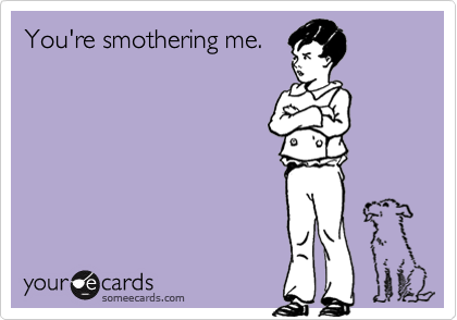 You're smothering me.  