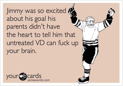 Jimmy was so excited
about his goal his
parents didn't have
the heart to tell him that
untreated VD can fuck up
your brain.