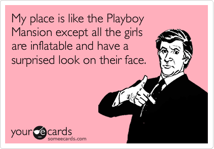My place is like the Playboy Mansion except all the girls
are inflatable and have a
surprised look on their face.