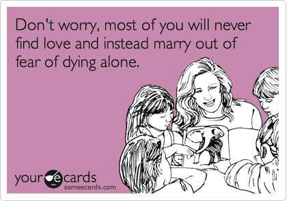Don't worry, most of you will never find love and instead marry out of fear of dying alone.