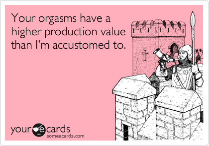 Your orgasms have a 
higher production value
than I'm accustomed to.