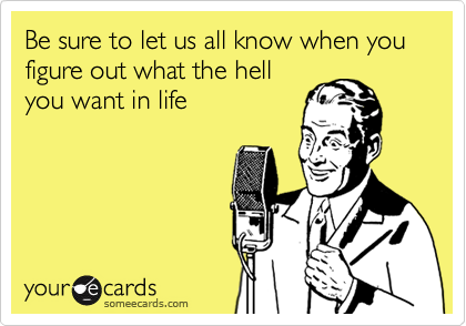 Be sure to let us all know when you figure out what the hell
you want in life