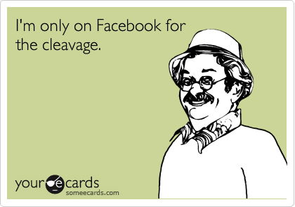 I'm only on Facebook for
the cleavage.