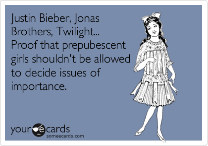 Justin Bieber, Jonas
Brothers, Twilight...
Proof that prepubescent
girls shouldn't be allowed
to decide issues of
importance.