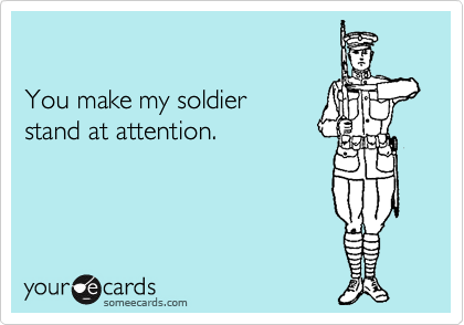 

You make my soldier 
stand at attention.
