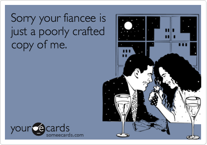 Sorry your fiancee is
just a poorly crafted
copy of me.