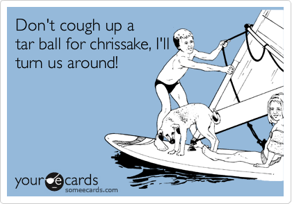 Don't cough up a
tar ball for chrissake, I'll
turn us around!