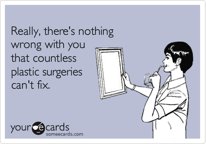 
Really, there's nothing 
wrong with you 
that countless
plastic surgeries
can't fix.