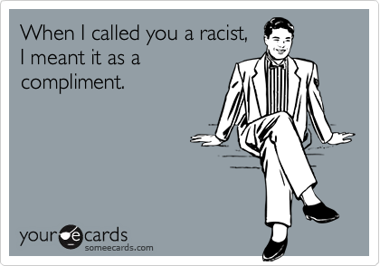 When I called you a racist, 
I meant it as a
compliment.