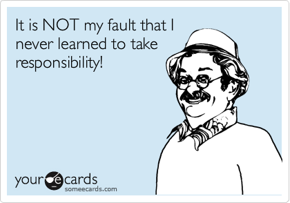 It is NOT my fault that I
never learned to take
responsibility!
