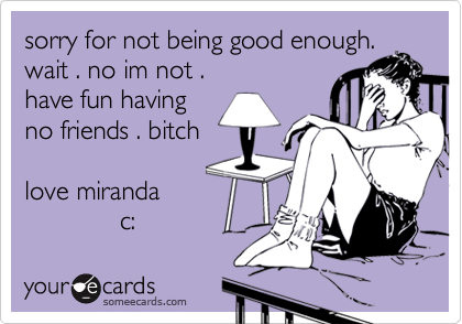 sorry for not being good enough.wait . no im not .have fun havingno friends . bitchlove miranda              c: