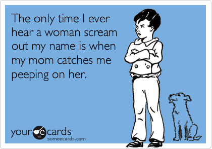 The only time I ever
hear a woman scream
out my name is when
my mom catches me
peeping on her.