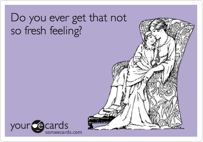 Do you ever get that notso fresh feeling?