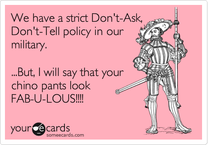 We have a strict Don't-Ask,
Don't-Tell policy in our
military.

...But, I will say that your 
chino pants look 
FAB-U-LOUS!!!!