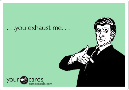 . . .you exhaust me. . .
