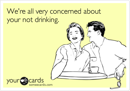 We're all very concerned about 
your not drinking.