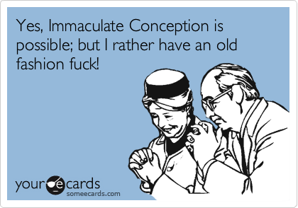 Yes, Immaculate Conception is possible; but I rather have an old fashion fuck!