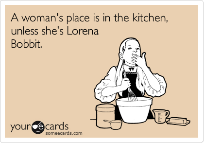 A woman's place is in the kitchen, unless she's Lorena
Bobbit.