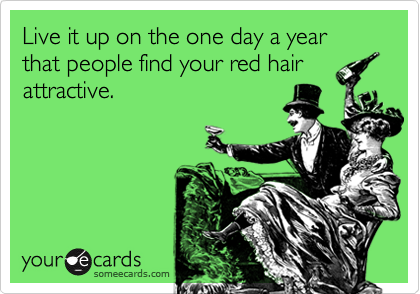 Live it up on the one day a year that people find your red hair
attractive.