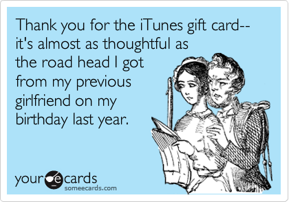 Thank you for the iTunes gift card-- it's almost as thoughtful as
the road head I got
from my previous 
girlfriend on my
birthday last year.