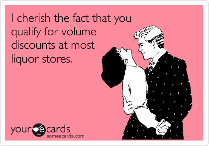 I cherish the fact that you
qualify for volume
discounts at most
liquor stores.