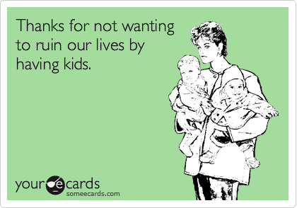 Thanks for not wanting
to ruin our lives by
having kids.