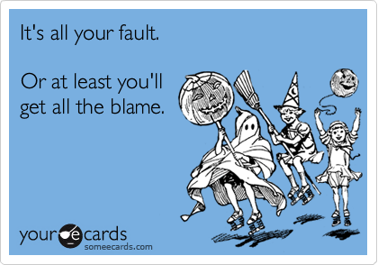 It's all your fault.

Or at least you'll
get all the blame.