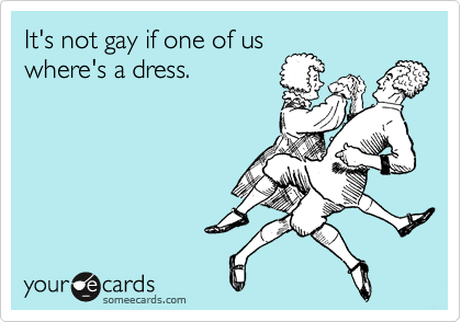 It's not gay if one of us
where's a dress.
