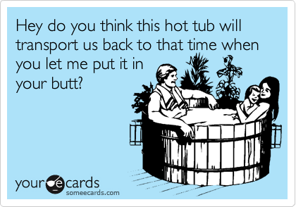 Hey do you think this hot tub will transport us back to that time when you let me put it in
your butt?