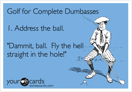 Golf for Complete Dumbasses1. Address the ball."Dammit, ball.  Fly the hellstraight in the hole!"