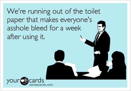 We're running out of the toilet paper that makes everyone's
asshole bleed for a week
after using it.