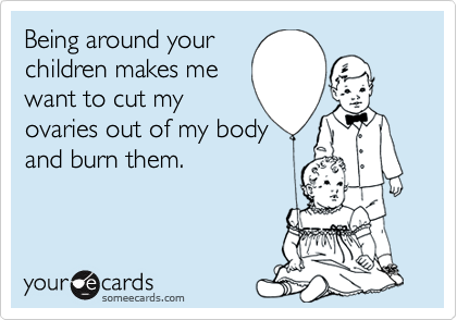 Being around your
children makes me
want to cut my
ovaries out of my body
and burn them.