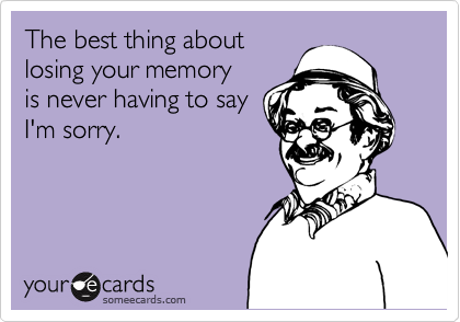 The best thing about
losing your memory
is never having to say
I'm sorry.