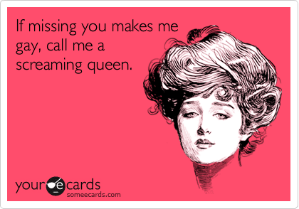 If missing you makes me
gay, call me a
screaming queen.