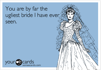 You are by far theugliest bride I have everseen.