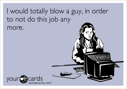 I would totally blow a guy, in order to not do this job any
more.
