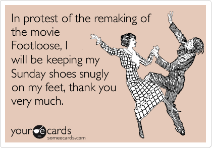 In protest of the remaking of
the movie
Footloose, I
will be keeping my
Sunday shoes snugly
on my feet, thank you
very much.