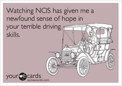 Watching NCIS has given me a newfound sense of hope in
your terrible driving
skills.